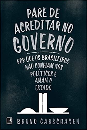 «Pare de Acreditar no Governo – Por que os Brasileiros não Confiam nos Políticos e Amam o Estado» Bruno Garschagen